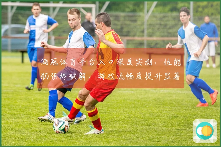 满冠体育平台入口深度实测，性能瓶颈终破解，游戏流畅度提升显著！