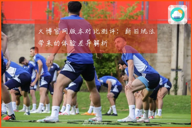 火博官网版本对比测评：新旧玩法带来的体验差异解析