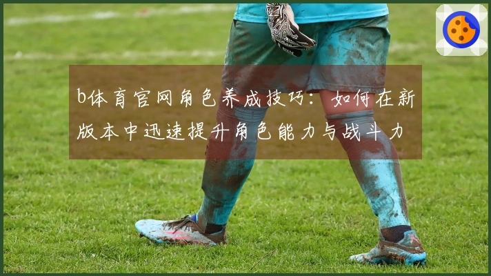 b体育官网角色养成技巧：如何在新版本中迅速提升角色能力与战斗力